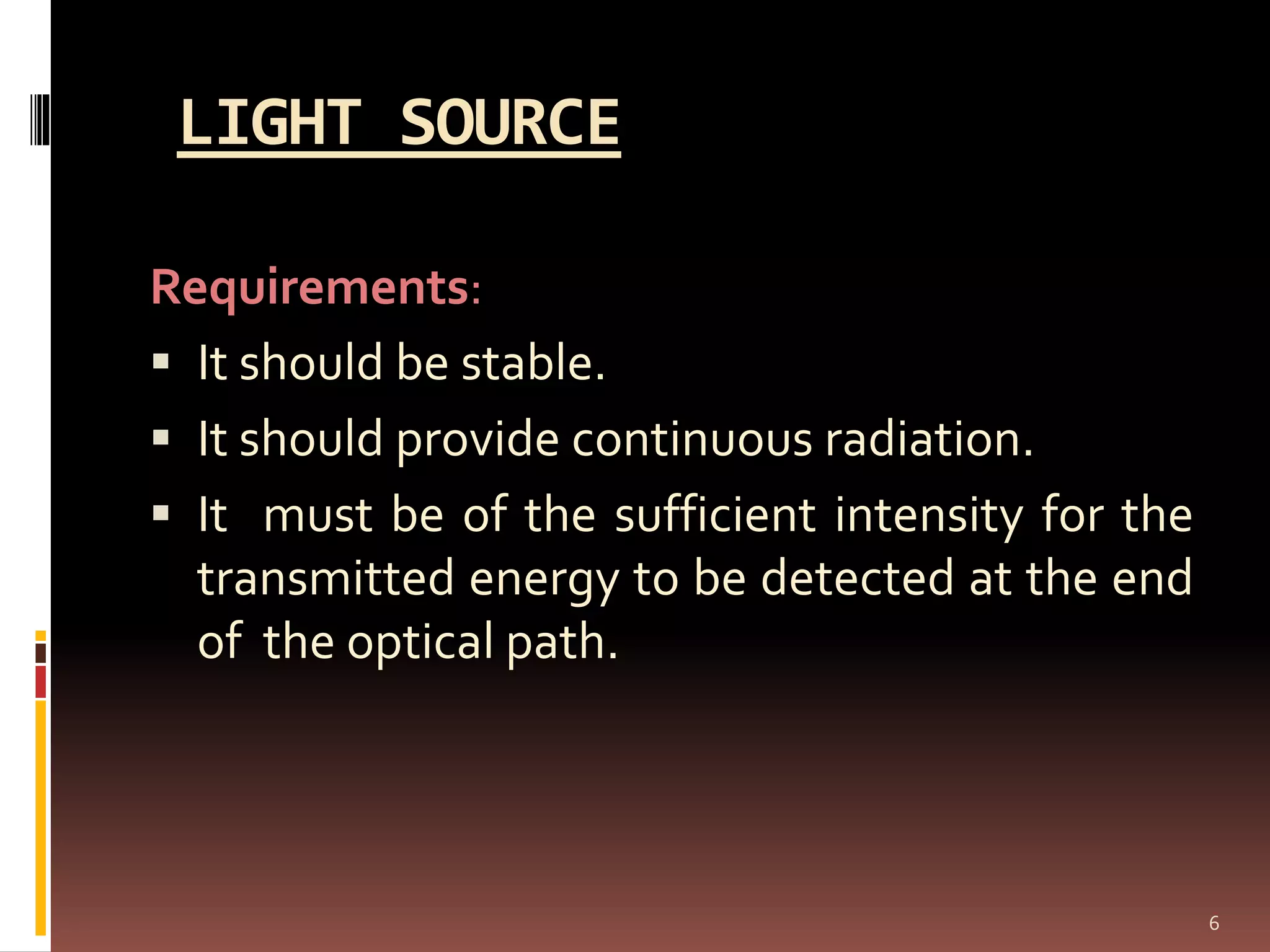 LIGHT SOURCE
Requirements:
 It should be stable.
 It should provide continuous radiation.
 It must be of the sufficient intensity for the
transmitted energy to be detected at the end
of the optical path.
6
 