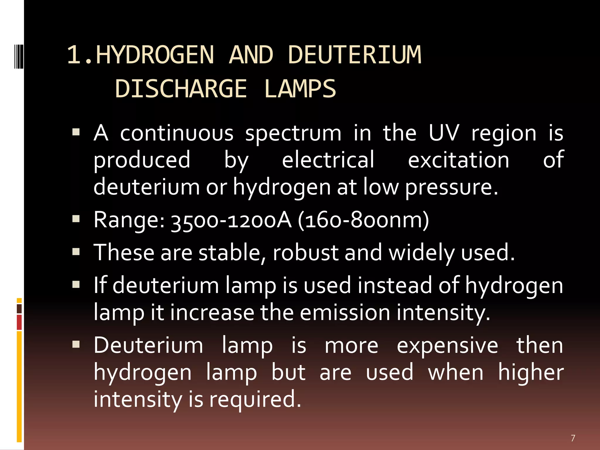 1.HYDROGEN AND DEUTERIUM
DISCHARGE LAMPS
 A continuous spectrum in the UV region is
produced by electrical excitation of
deuterium or hydrogen at low pressure.
 Range: 3500-1200A (160-800nm)
 These are stable, robust and widely used.
 If deuterium lamp is used instead of hydrogen
lamp it increase the emission intensity.
 Deuterium lamp is more expensive then
hydrogen lamp but are used when higher
intensity is required.
7
 