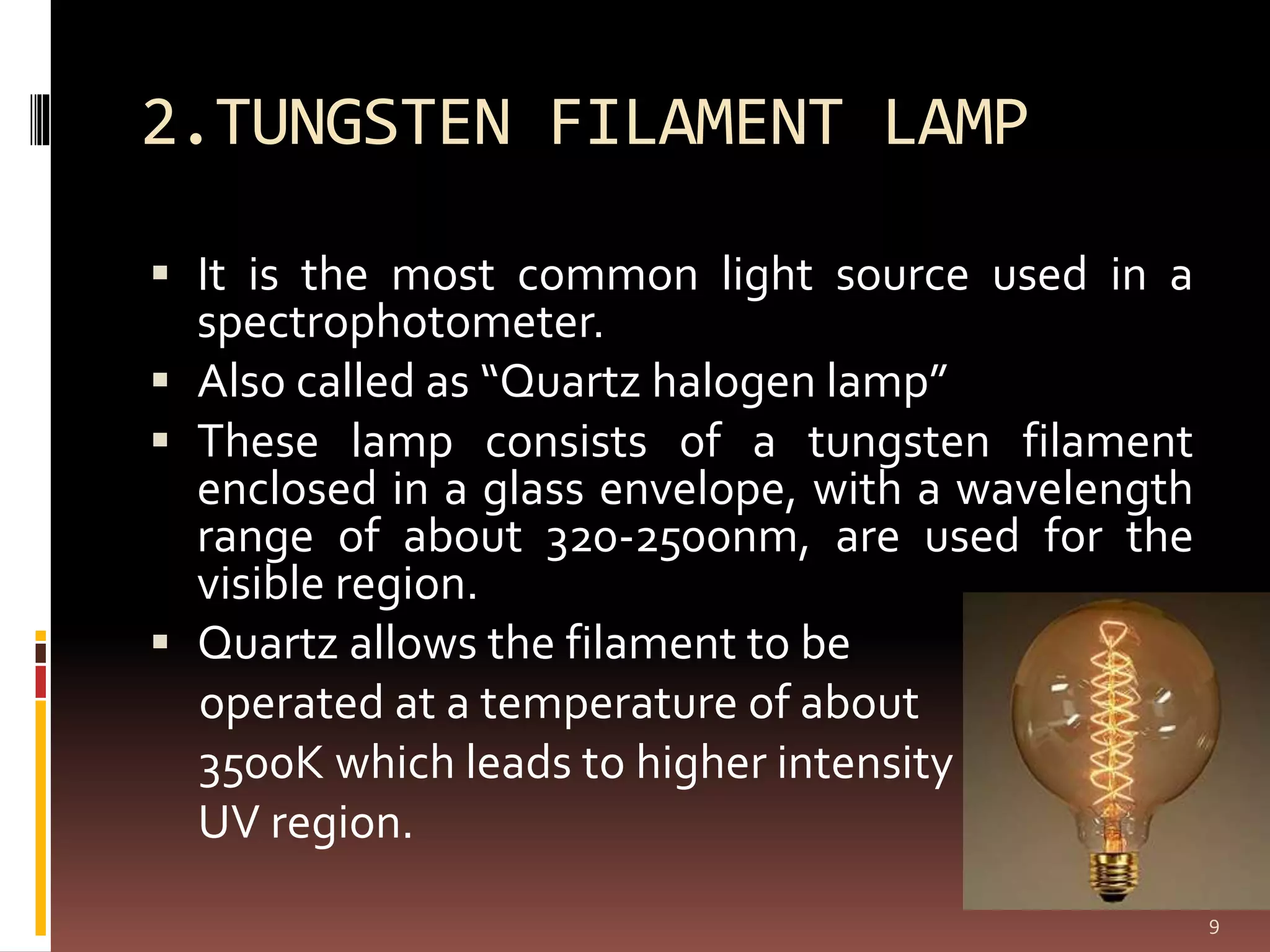 2.TUNGSTEN FILAMENT LAMP
 It is the most common light source used in a
spectrophotometer.
 Also called as “Quartz halogen lamp”
 These lamp consists of a tungsten filament
enclosed in a glass envelope, with a wavelength
range of about 320-2500nm, are used for the
visible region.
 Quartz allows the filament to be
operated at a temperature of about
3500K which leads to higher intensity in a
UV region.
9
 