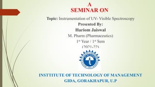 A
SEMINAR ON
Topic: Instrumentation of UV- Visible Spectroscopy
Presented By:
Hariom Jaiswal
M. Pharm (Pharmaceutics)
1st Year / 1st Sem
(2021-22)
INSTTITUTE OF TECHNOLOGY OF MANAGEMENT
GIDA, GORAKHAPUR, U.P
 