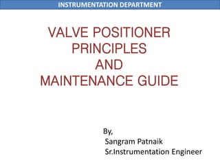 INSTRUMENTATION DEPARTMENT
VALVE POSITIONER
PRINCIPLES
AND
MAINTENANCE GUIDE
By,
Sangram Patnaik
Sr.Instrumentation Engineer
 