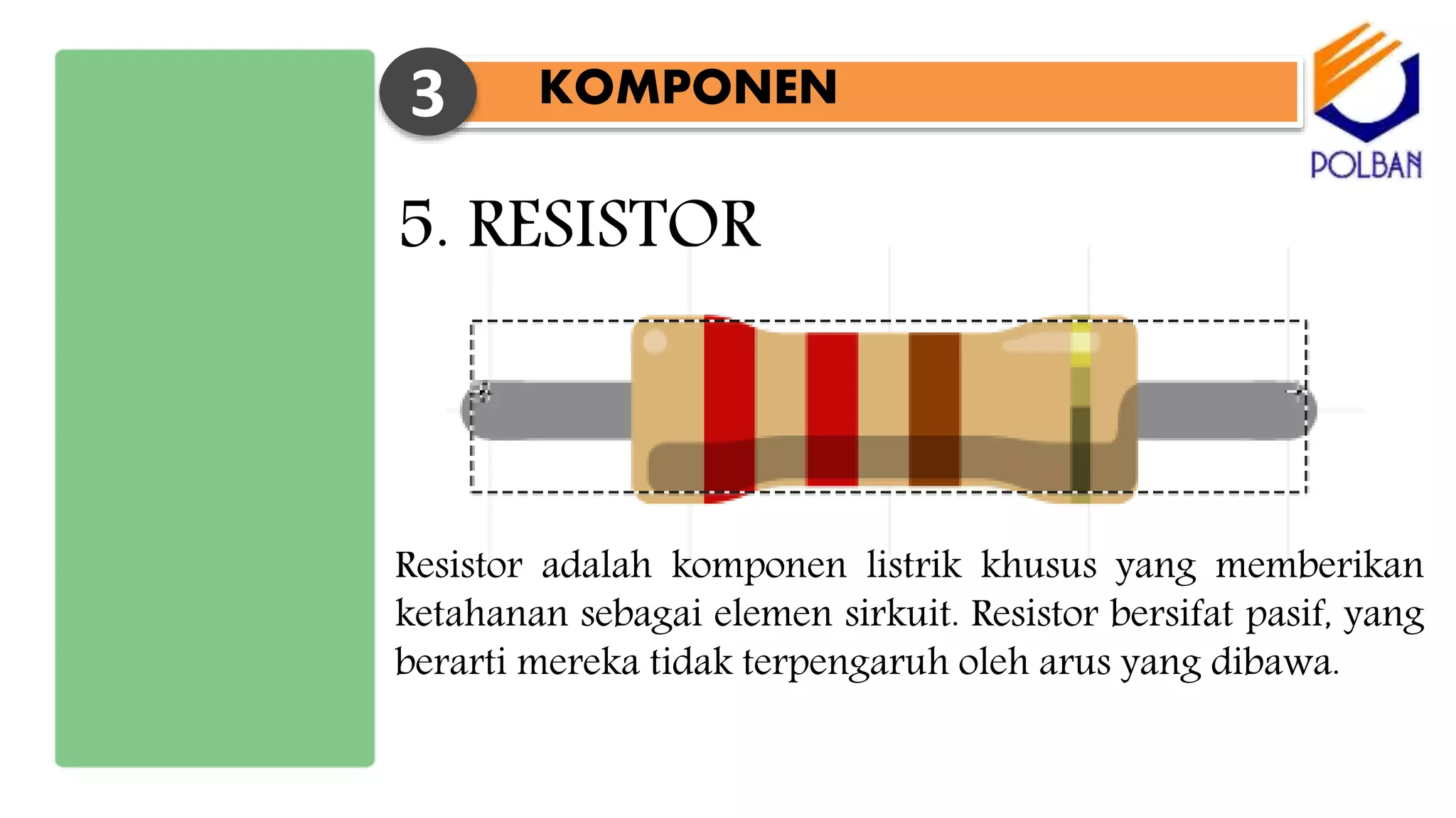 KOMPONEN3
5. RESISTOR
Resistor adalah komponen listrik khusus yang memberikan
ketahanan sebagai elemen sirkuit. Resistor bersifat pasif, yang
berarti mereka tidak terpengaruh oleh arus yang dibawa.
 