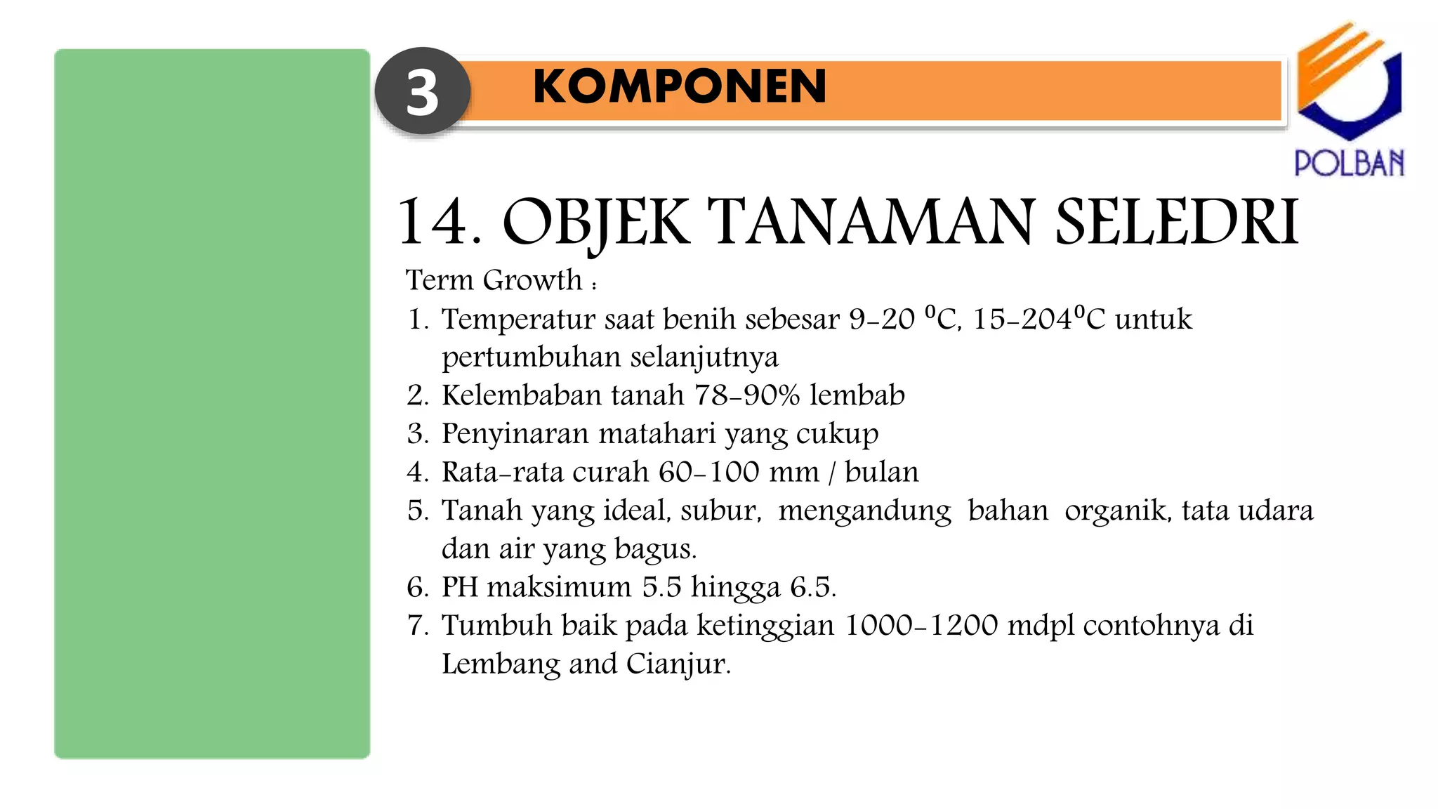 KOMPONEN3
14. OBJEK TANAMAN SELEDRI
Term Growth :
1. Temperatur saat benih sebesar 9-20 ⁰C, 15-204⁰C untuk
pertumbuhan selanjutnya
2. Kelembaban tanah 78-90% lembab
3. Penyinaran matahari yang cukup
4. Rata-rata curah 60-100 mm / bulan
5. Tanah yang ideal, subur, mengandung bahan organik, tata udara
dan air yang bagus.
6. PH maksimum 5.5 hingga 6.5.
7. Tumbuh baik pada ketinggian 1000-1200 mdpl contohnya di
Lembang and Cianjur.
 