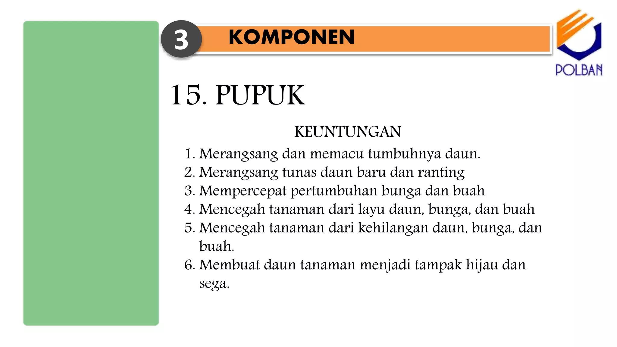 KOMPONEN3
15. PUPUK
1. Merangsang dan memacu tumbuhnya daun.
2. Merangsang tunas daun baru dan ranting
3. Mempercepat pertumbuhan bunga dan buah
4. Mencegah tanaman dari layu daun, bunga, dan buah
5. Mencegah tanaman dari kehilangan daun, bunga, dan
buah.
6. Membuat daun tanaman menjadi tampak hijau dan
sega.
KEUNTUNGAN
 