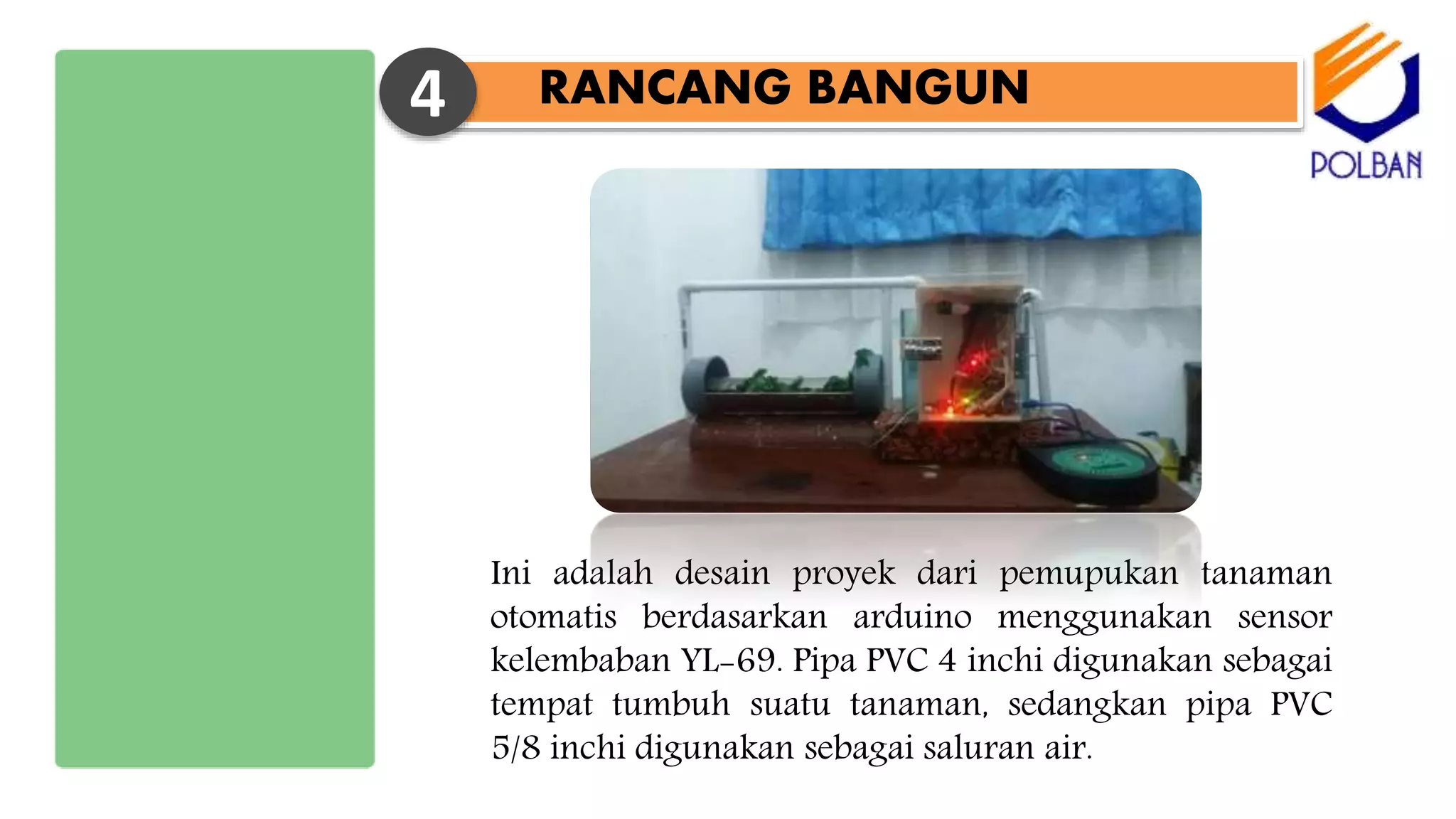 RANCANG BANGUN4
Ini adalah desain proyek dari pemupukan tanaman
otomatis berdasarkan arduino menggunakan sensor
kelembaban YL-69. Pipa PVC 4 inchi digunakan sebagai
tempat tumbuh suatu tanaman, sedangkan pipa PVC
5/8 inchi digunakan sebagai saluran air.
 