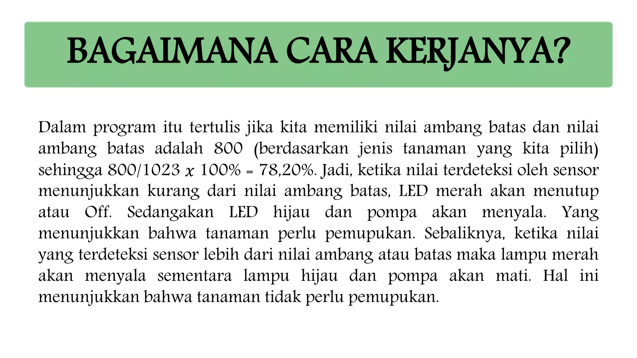 BAGAIMANA CARA KERJANYA?
Dalam program itu tertulis jika kita memiliki nilai ambang batas dan nilai
ambang batas adalah 800 (berdasarkan jenis tanaman yang kita pilih)
sehingga 800/1023 𝑥 100% = 78,20%. Jadi, ketika nilai terdeteksi oleh sensor
menunjukkan kurang dari nilai ambang batas, LED merah akan menutup
atau Off. Sedangakan LED hijau dan pompa akan menyala. Yang
menunjukkan bahwa tanaman perlu pemupukan. Sebaliknya, ketika nilai
yang terdeteksi sensor lebih dari nilai ambang atau batas maka lampu merah
akan menyala sementara lampu hijau dan pompa akan mati. Hal ini
menunjukkan bahwa tanaman tidak perlu pemupukan.
 