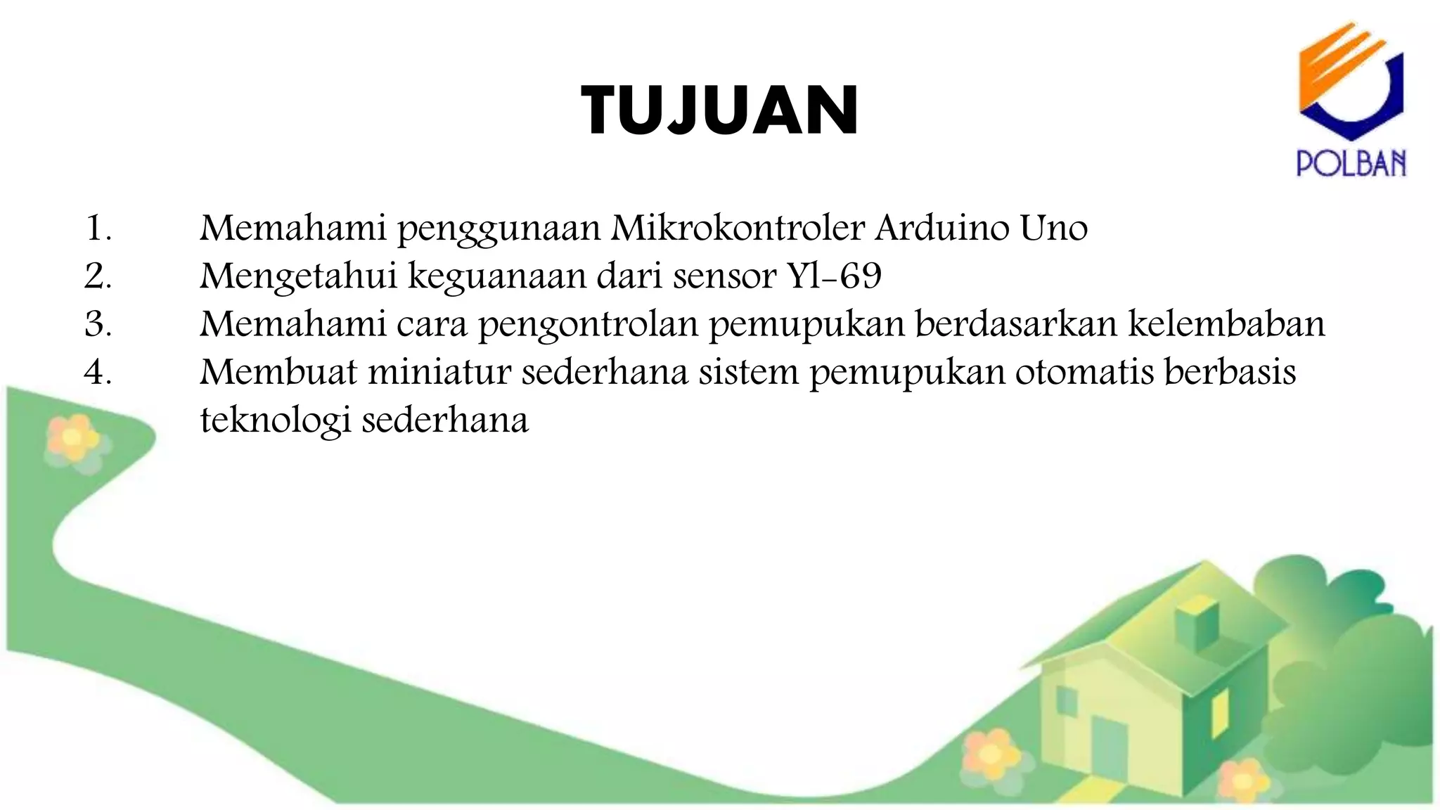 TUJUAN
1. Memahami penggunaan Mikrokontroler Arduino Uno
2. Mengetahui keguanaan dari sensor Yl-69
3. Memahami cara pengontrolan pemupukan berdasarkan kelembaban
4. Membuat miniatur sederhana sistem pemupukan otomatis berbasis
teknologi sederhana
 