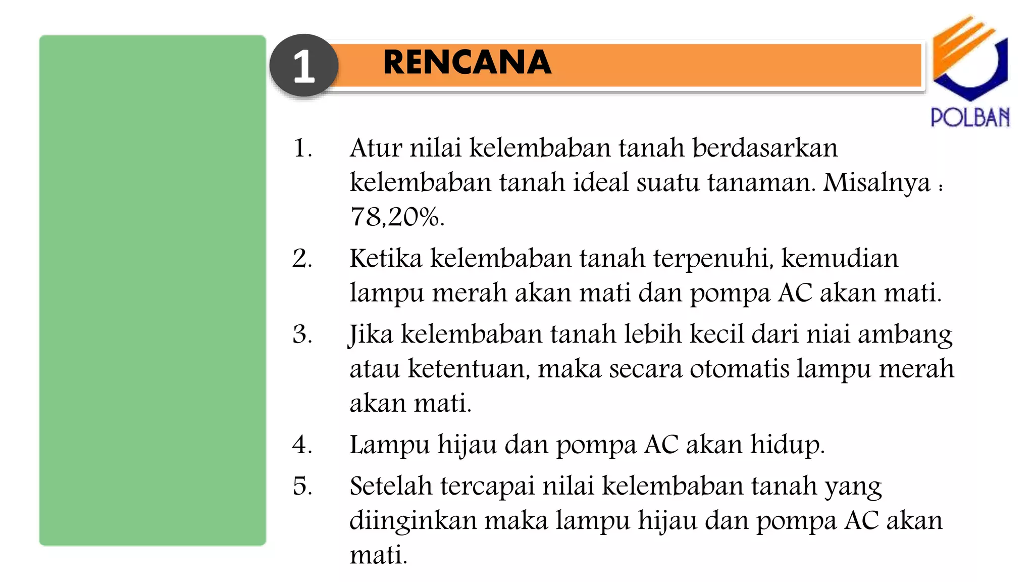 1. Atur nilai kelembaban tanah berdasarkan
kelembaban tanah ideal suatu tanaman. Misalnya :
78,20%.
2. Ketika kelembaban tanah terpenuhi, kemudian
lampu merah akan mati dan pompa AC akan mati.
3. Jika kelembaban tanah lebih kecil dari niai ambang
atau ketentuan, maka secara otomatis lampu merah
akan mati.
4. Lampu hijau dan pompa AC akan hidup.
5. Setelah tercapai nilai kelembaban tanah yang
diinginkan maka lampu hijau dan pompa AC akan
mati.
RENCANA1
 