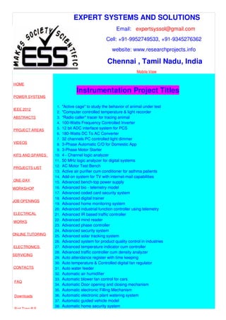 EXPERT SYSTEMS AND SOLUTIONS
Email: expertsyssol@gmail.com
Cell: +91-9952749533, +91-9345276362
website: www.researchprojects.info
Chennai , Tamil Nadu, India
Mobile View
HOME
POWER SYSTEMS
IEEE 2012
ABSTRACTS
PROJECT AREAS
VIDEOS
KITS AND SPARES
PROJECTS LIST
ONE-DAY
WORKSHOP
JOB OPENINGS
ELECTRICAL
WORKS
ONLINE TUTORING
ELECTRONICS
SERVICING
CONTACTS
FAQ
Downloads
Part Time B.E
Instrumentation Project Titles
1. "Active cage" to study the behavior of animal under test
2. "Computer controlled temperature & light recorder
3. "Radio caller" tracer for tracing animal
4. 100-Watts Frequency Controlled Inverter
5. 12 bit ADC interface system for PCS
6. 180-Watts DC To AC Converter
7. 32 channels PC controlled light dimmer
8. 3-Phase Automatic C/O for Domestic App
9. 3-Phase Motor Starter
10. 4 - Channel logic analyzer
11. 50 MHz logic analyzer for digital systems
12. AC Motor Test Bench
13. Active air purifier cum conditioner for asthma patients
14. Add-on system for TV with internet-mail capabilities
15. Advanced bench-top power supply
16. Advanced bio - telemetry model
17. Advanced coded card security system
18. Advanced digital trainer
19. Advanced home monitoring system
20. Advanced industrial function controller using telemetry
21. Advanced IR based traffic controller
22. Advanced mind reader
23. Advanced phase controller
24. Advanced security system
25. Advanced solar tracking system
26. Advanced system for product quality control in industries
27. Advanced temperature indicator cum controller
28. Advanced traffic controller cum density analyzer
29. Auto attendance register with time keeping
30. Auto temperature & Controlled digital fan regulator
31. Auto water feeder
32. Automatic air humidifier
33. Automatic blower fan control for cars
34. Automatic Door opening and closing mechanism
35. Automatic electronic Filling Mechanism
36. Automatic electronic plant watering system
37. Automatic guided vehicle model
38. Automatic home security system
 