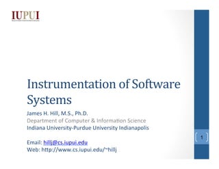 Instrumentation	
  of	
  Software	
  
Systems	
  
James	
  H.	
  Hill,	
  M.S.,	
  Ph.D.	
  
Department	
  of	
  Computer	
  &	
  Informa;on	
  Science	
  
Indiana	
  University-­‐Purdue	
  University	
  Indianapolis	
  
	
  
Email:	
  hillj@cs.iupui.edu	
  
Web:	
  hHp://www.cs.iupui.edu/~hillj	
  
	
  

1

 