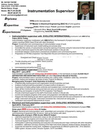  Instrumentation supervisor with EVOLUTEC INTERNATIONAL(mobilization with ABB S.P.A)
Febru.2018–Today
Instrumentation supervisor mobilization with ABB S.P.A in the framework of project renovation
system counting CNDG Hassi R'mel with client Sonatrach.
Project: Construction and commissioning of instrumentation scope of work
• Supervision of instrument work inside building and process area
• Controlled the activity of subcontractor during the opening of tranches using for instrument & fiber optical cable
• Provide a technical support to the staff of technician workers in the job site.
• Coordinate between constructions (mechanical completion) and commissioning team
• Preparation of ITR files (inspection Test Report)for the pre-commissioning and commissioning
• Energized and Check wiring of counting system cabinets KROHNE, Emerson & instruments ABB .
• Trouble shooting and Loop Checking of single and Multi control loops in DCS, ESD, PLC and Wellhead control
panel, SCADA to field.
• commissioning and performance tests with product and preparation the final documentation for all disciplines
 Instrumentation supervisor with EVOLUTEC INTERNATIONAL
May.2017 – janu.2018
Instrumentation supervisor with EVOLUTEC INTERNATIONAL in the framework of project ALRAR INLET
SEPARATION AND BOOSTING FACILITIES with client Sounatrach Bonatti & Petrofac.
Project: Instrumentation work in process & building aria, pulling cable, installation cable tray, connection
terminal’s, testing and reception all scope of work ( Instrum & telecom).
Managing party of project: (Inlet Separation & building)
• Prepared daily working permit and organization timing of activities and task
• Analyze of all technical documentation of project (instrum & telecom )
• Supervision of Cable pulling,Cable continuity and insulation test, Line test activities.
• Clear all Non Conformances and punch lists and carry out witness tests with the client and consultants.
• Reporting and reception of works PV,ITR (inspection Test Report)
• Provide a technical support to the staff of technician workers in the job site.
• Control and analyses progress of the works and preparation and attended meeting with client.
• Prepare the final drawing as per client’s approval & Communicate with the sub-contractors for site modification
(P&ID, Instrument wiring plan, Instrument connection list, instrument air tubing plan...).
• Verification and prepared attachments & invoice.
 Electrical and Instrumentation supervisor with EVOLUTEC INTERNATIONAL
April.2016 –February 2017
Electrical & Instrumentation supervisor with EVOLUTEC INTERNATIONAL in the framework of project PMA
Sinter plant ABB & Arcelor Mittal El Hadjar,
Project: Electrical and Instrumentation work, assembled and connection of Equipment’s, testing and
commissioning of equipment Elec & Instrum, start-up the factory with client.
Managing party of project: (PMA Arcelor Mittal El Hadjar)
• Lead and supervise the construction crews on site and give the necessary instructions.
• Monitor the job site progress and ensure they are well executed.
• Technical Support for the instrumentation team in site.
• Participated in planning,scheduling and execution of turnarounds,and major overhauls with other discipline.
• Installation, calibration and loop checking of the field instruments (Emerson, Endress & Hauser, Honeywell..etc)
• Supervise and lead the routing work, installation of equipments for different systems like : (Fire detection,
CMSI system, Access control, Intrusion System, CCTV and BMS).
Instrumentation Supervisor
Scientific Baccalaureate
Master in Electrical Engineering (BAC+5) of Univ-guelma
Anglais: Courant
Allemand: lu, écrit, parlé
Italien: Bases scolaires.
Word
Excel
Power Point
Access, Dream Weaver
Internet Exporer
Mr. SAYAD YACINE
Address: Azzaba- Skikda
Date of birth: 31/03/1985 in SKIKDA
Marital Status: Single
Mobile: 06.71.41.03.85
06.67.42.07.72
E-mail: yacineenergy@gmail.com
Diploma
Languages:
IT’S Systems:
Expertise
Arabic: Mather tongue. French: good level. English: good level.
• Microsoft Office: Word, Excel & MS project
• Programming: AutoCAD, Matlab.
2005:
2011:
Experiences
 