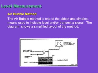 Level Measurement
  Air Bubble Method
  The Air Bubble method is one of the oldest and simplest
  means used to indicate level and/or transmit a signal. The
  diagram shows a simplified layout of the method.
 