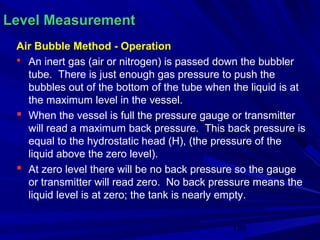 Level Measurement
 Air Bubble Method - Operation
  An inert gas (air or nitrogen) is passed down the bubbler
   tube. There is just enough gas pressure to push the
   bubbles out of the bottom of the tube when the liquid is at
   the maximum level in the vessel.
  When the vessel is full the pressure gauge or transmitter
   will read a maximum back pressure. This back pressure is
   equal to the hydrostatic head (H), (the pressure of the
   liquid above the zero level).
  At zero level there will be no back pressure so the gauge
   or transmitter will read zero. No back pressure means the
   liquid level is at zero; the tank is nearly empty.


                                              120
 