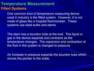 Temperature Measurement
Filled Systems
   One common kind of temperature measuring device
   used in industry is the filled system. However, it is not
   made of glass like a hospital thermometer. These
   systems use steel bulbs and stems.

   The stem has a bourdon tube at the end. The liquid or
   gas in the device expands and contracts as the
   temperature changes. The expansion and contraction of
   the fluid in the system is changed to pressure.

   An increase in pressure expands the bourdon tube which
   moves the pointer to the scale.

                                                 127
 
