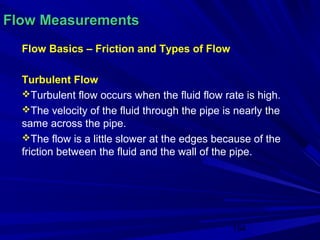Flow Measurements
  Flow Basics – Friction and Types of Flow

  Turbulent Flow
  Turbulent flow occurs when the fluid flow rate is high.
  The velocity of the fluid through the pipe is nearly the
  same across the pipe.
  The flow is a little slower at the edges because of the
  friction between the fluid and the wall of the pipe.




                                                154
 