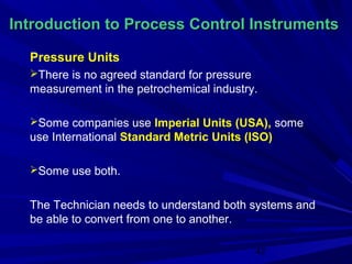 Introduction to Process Control Instruments

  Pressure Units
  There is no agreed standard for pressure
  measurement in the petrochemical industry.

  Some companies use Imperial Units (USA), some
  use International Standard Metric Units (ISO)

  Some use both.


  The Technician needs to understand both systems and
  be able to convert from one to another.

                                              42
 