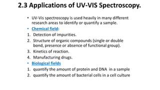 • UV-Vis spectroscopy is used heavily in many different
research areas to identify or quantify a sample.
• Chemical field:
1. Detection of impurities.
2. Structure of organic compounds (single or double
bond, presence or absence of functional group).
3. Kinetics of reaction.
4. Manufacturing drugs.
• Biological fields
1. quantify the amount of protein and DNA in a sample
2. quantify the amount of bacterial cells in a cell culture
2.3 Applications of UV-VIS Spectroscopy.
 