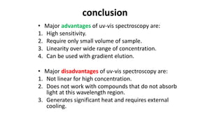 conclusion
• Major advantages of uv-vis spectroscopy are:
1. High sensitivity.
2. Require only small volume of sample.
3. Linearity over wide range of concentration.
4. Can be used with gradient elution.
• Major disadvantages of uv-vis spectroscopy are:
1. Not linear for high concentration.
2. Does not work with compounds that do not absorb
light at this wavelength region.
3. Generates significant heat and requires external
cooling.
 