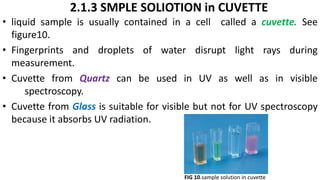 2.1.3 SMPLE SOLIOTION in CUVETTE
• liquid sample is usually contained in a cell called a cuvette. See
figure10.
• Fingerprints and droplets of water disrupt light rays during
measurement.
• Cuvette from Quartz can be used in UV as well as in visible
spectroscopy.
• Cuvette from Glass is suitable for visible but not for UV spectroscopy
because it absorbs UV radiation.
FIG 10.sample solution in cuvette
 