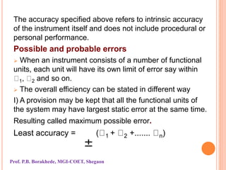 The accuracy specified above refers to intrinsic accuracy
of the instrument itself and does not include procedural or
personal performance.
Possible and probable errors
 When an instrument consists of a number of functional
units, each unit will have its own limit of error say within
1, 2 and so on.
 The overall efficiency can be stated in different way
I) A provision may be kept that all the functional units of
the system may have largest static error at the same time.
Resulting called maximum possible error.
Least accuracy = ( 1 + 2 +....... n)
Prof. P.B. Borakhede, MGI-COET, Shegaon
 