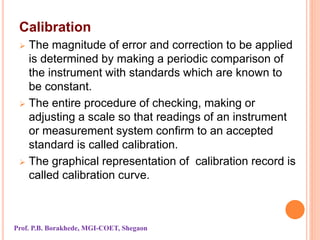 Calibration
 The magnitude of error and correction to be applied
is determined by making a periodic comparison of
the instrument with standards which are known to
be constant.
 The entire procedure of checking, making or
adjusting a scale so that readings of an instrument
or measurement system confirm to an accepted
standard is called calibration.
 The graphical representation of calibration record is
called calibration curve.
Prof. P.B. Borakhede, MGI-COET, Shegaon
 