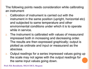 The following points needs consideration while calibrating
an instrument
1. Calibration of instrument is carried out with the
instrument in the same position (upright, horizontal etc)
and subjected to same temperature and other
environmental conditions under which it is to operate
while in service.
2. The instrument is calibrated with values of measurand
impressed both in increasing and decreasing order.
The results are then expressed graphically; output is
plotted as ordinate and input or measurand as the
abscissa.
3. Output readings for a series impressed values going up
the scale may not agree with the output readings for
the same input values going down.
Prof. P.B. Borakhede, MGI-COET, Shegaon
 