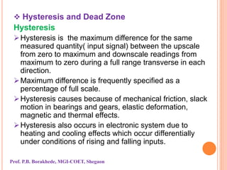  Hysteresis and Dead Zone
Hysteresis
Hysteresis is the maximum difference for the same
measured quantity( input signal) between the upscale
from zero to maximum and downscale readings from
maximum to zero during a full range transverse in each
direction.
Maximum difference is frequently specified as a
percentage of full scale.
Hysteresis causes because of mechanical friction, slack
motion in bearings and gears, elastic deformation,
magnetic and thermal effects.
Hysteresis also occurs in electronic system due to
heating and cooling effects which occur differentially
under conditions of rising and falling inputs.
Prof. P.B. Borakhede, MGI-COET, Shegaon
 