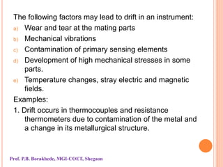 The following factors may lead to drift in an instrument:
a) Wear and tear at the mating parts
b) Mechanical vibrations
c) Contamination of primary sensing elements
d) Development of high mechanical stresses in some
parts.
e) Temperature changes, stray electric and magnetic
fields.
Examples:
1. Drift occurs in thermocouples and resistance
thermometers due to contamination of the metal and
a change in its metallurgical structure.
Prof. P.B. Borakhede, MGI-COET, Shegaon
 