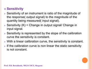  Sensitivity
 Sensitivity of an instrument is ratio of the magnitude of
the response( output signal) to the magnitude of the
quantity being measured( input signal).
 Sensitivity (K) = Change in output signal/ Change in
input signal.
 Sensitivity is represented by the slope of the calibration
curve the sensitivity is constant.
 With a linear calibration curve, the sensitivity is constant.
 If the calibration curve is non linear the static sensitivity
is not constant.
Prof. P.B. Borakhede, MGI-COET, Shegaon
 