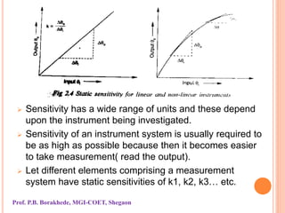  Sensitivity has a wide range of units and these depend
upon the instrument being investigated.
 Sensitivity of an instrument system is usually required to
be as high as possible because then it becomes easier
to take measurement( read the output).
 Let different elements comprising a measurement
system have static sensitivities of k1, k2, k3… etc.
Prof. P.B. Borakhede, MGI-COET, Shegaon
 