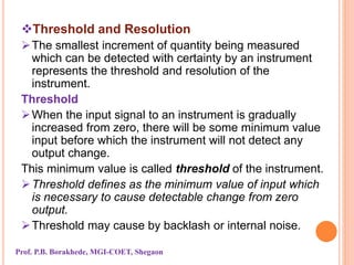 Threshold and Resolution
The smallest increment of quantity being measured
which can be detected with certainty by an instrument
represents the threshold and resolution of the
instrument.
Threshold
When the input signal to an instrument is gradually
increased from zero, there will be some minimum value
input before which the instrument will not detect any
output change.
This minimum value is called threshold of the instrument.
Threshold defines as the minimum value of input which
is necessary to cause detectable change from zero
output.
Threshold may cause by backlash or internal noise.
Prof. P.B. Borakhede, MGI-COET, Shegaon
 