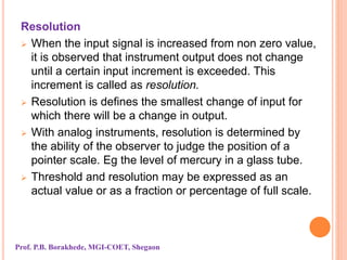 Resolution
 When the input signal is increased from non zero value,
it is observed that instrument output does not change
until a certain input increment is exceeded. This
increment is called as resolution.
 Resolution is defines the smallest change of input for
which there will be a change in output.
 With analog instruments, resolution is determined by
the ability of the observer to judge the position of a
pointer scale. Eg the level of mercury in a glass tube.
 Threshold and resolution may be expressed as an
actual value or as a fraction or percentage of full scale.
Prof. P.B. Borakhede, MGI-COET, Shegaon
 