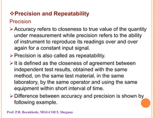 Precision and Repeatability
Precision
Accuracy refers to closeness to true value of the quantity
under measurement while precision refers to the ability
of instrument to reproduce its readings over and over
again for a constant input signal.
Precision is also called as repeatability.
It is defined as the closeness of agreement between
independent test results, obtained with the same
method, on the same test material, in the same
laboratory, by the same operator and using the same
equipment within short interval of time.
Difference between accuracy and precision is shown by
following example.
Prof. P.B. Borakhede, MGI-COET, Shegaon
 
