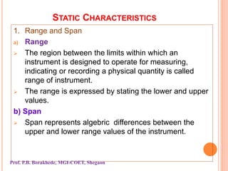 STATIC CHARACTERISTICS
1. Range and Span
a) Range
 The region between the limits within which an
instrument is designed to operate for measuring,
indicating or recording a physical quantity is called
range of instrument.
 The range is expressed by stating the lower and upper
values.
b) Span
 Span represents algebric differences between the
upper and lower range values of the instrument.
Prof. P.B. Borakhede, MGI-COET, Shegaon
 