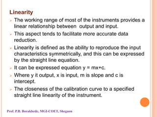 Linearity
 The working range of most of the instruments provides a
linear relationship between output and input.
 This aspect tends to facilitate more accurate data
reduction.
 Linearity is defined as the ability to reproduce the input
characteristics symmetrically, and this can be expressed
by the straight line equation.
 It can be expressed equation y = mx+c.
 Where y it output, x is input, m is slope and c is
intercept.
 The closeness of the calibration curve to a specified
straight line linearity of the instrument.
Prof. P.B. Borakhede, MGI-COET, Shegaon
 