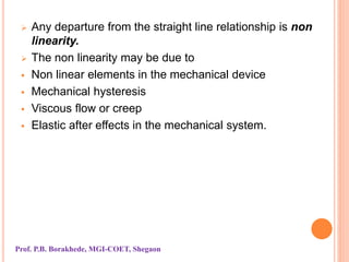  Any departure from the straight line relationship is non
linearity.
 The non linearity may be due to
 Non linear elements in the mechanical device
 Mechanical hysteresis
 Viscous flow or creep
 Elastic after effects in the mechanical system.
Prof. P.B. Borakhede, MGI-COET, Shegaon
 