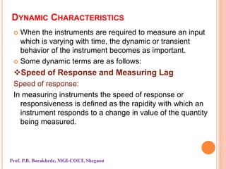 DYNAMIC CHARACTERISTICS
 When the instruments are required to measure an input
which is varying with time, the dynamic or transient
behavior of the instrument becomes as important.
 Some dynamic terms are as follows:
Speed of Response and Measuring Lag
Speed of response:
In measuring instruments the speed of response or
responsiveness is defined as the rapidity with which an
instrument responds to a change in value of the quantity
being measured.
Prof. P.B. Borakhede, MGI-COET, Shegaon
 