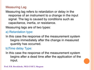 Measuring Lag
Measuring lag refers to retardation or delay in the
response of an instrument to a change in the input
signal. The lag is caused by conditions such as
capacitance, inertia, or resistance.
Measuring lags are of two types:
a) Retardation type:
In this case the response of the measurement system
begins immediately after the change in measured
quantity has occurred.
b)Time delay Type:
In this case the response of the measurement system
begins after a dead time after the application of the
input.
Prof. P.B. Borakhede, MGI-COET, Shegaon
 