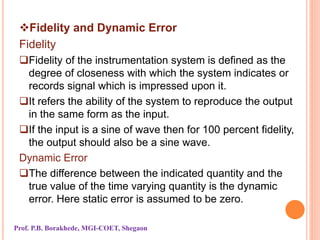 Fidelity and Dynamic Error
Fidelity
Fidelity of the instrumentation system is defined as the
degree of closeness with which the system indicates or
records signal which is impressed upon it.
It refers the ability of the system to reproduce the output
in the same form as the input.
If the input is a sine of wave then for 100 percent fidelity,
the output should also be a sine wave.
Dynamic Error
The difference between the indicated quantity and the
true value of the time varying quantity is the dynamic
error. Here static error is assumed to be zero.
Prof. P.B. Borakhede, MGI-COET, Shegaon
 