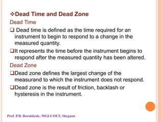 Dead Time and Dead Zone
Dead Time
 Dead time is defined as the time required for an
instrument to begin to respond to a change in the
measured quantity.
It represents the time before the instrument begins to
respond after the measured quantity has been altered.
Dead Zone
Dead zone defines the largest change of the
measurand to which the instrument does not respond.
Dead zone is the result of friction, backlash or
hysteresis in the instrument.
Prof. P.B. Borakhede, MGI-COET, Shegaon
 