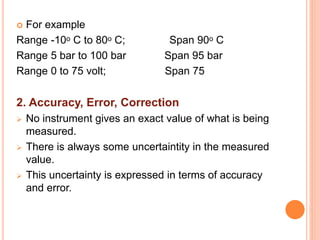  For example
Range -10ᵒ C to 80ᵒ C; Span 90ᵒ C
Range 5 bar to 100 bar Span 95 bar
Range 0 to 75 volt; Span 75
2. Accuracy, Error, Correction
 No instrument gives an exact value of what is being
measured.
 There is always some uncertaintity in the measured
value.
 This uncertainty is expressed in terms of accuracy
and error.
 
