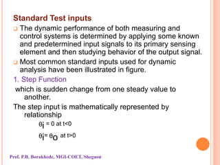 Standard Test inputs
 The dynamic performance of both measuring and
control systems is determined by applying some known
and predetermined input signals to its primary sensing
element and then studying behavior of the output signal.
 Most common standard inputs used for dynamic
analysis have been illustrated in figure.
1. Step Function
which is sudden change from one steady value to
another.
The step input is mathematically represented by
relationship
ᶿi = 0 at t<0
ᶿi= ᶿo at t>0
Prof. P.B. Borakhede, MGI-COET, Shegaon
 
