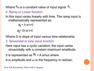 Where ᶿo is a constant value of input signal ᶿi .
2. Ramp or Linear function
In this input varies linearly with time. The ramp input is
mathematically represented as:
ᶿi = 0 at t<0
ᶿi= Ωt at t>0
Where Ω is slope of input versus time relationship.
3. Sinusoidal or sine wave function
Here input has a cyclic variation; the input varies
sinusoidally with a constant maximum amplitude.
It is represented as ᶿi = A sinωt where
A is amplitude and ω is the frequency in rad/sec.
Prof. P.B. Borakhede, MGI-COET, Shegaon
 