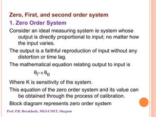 Zero, First, and second order system
1. Zero Order System
Consider an ideal measuring system ie system whose
output is directly proportional to input; no matter how
the input varies.
The output is a faithful reproduction of input without any
distortion or time lag.
The mathematical equation relating output to input is
ᶿi= K ᶿo
Where K is sensitivity of the system.
This equation of the zero order system and its value can
be obtained through the process of calibration.
Block diagram represents zero order system
Prof. P.B. Borakhede, MGI-COET, Shegaon
 
