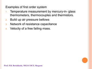 Examples of first order system
1. Temperature measurement by mercury-in- glass
thermometers, thermocouples and thermistors.
2. Build up air pressure bellows
3. Network of resistance capacitance
4. Velocity of a free failing mass.
Prof. P.B. Borakhede, MGI-COET, Shegaon
 