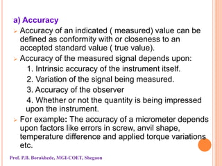 a) Accuracy
 Accuracy of an indicated ( measured) value can be
defined as conformity with or closeness to an
accepted standard value ( true value).
 Accuracy of the measured signal depends upon:
1. Intrinsic accuracy of the instrument itself.
2. Variation of the signal being measured.
3. Accuracy of the observer
4. Whether or not the quantity is being impressed
upon the instrument.
 For example: The accuracy of a micrometer depends
upon factors like errors in screw, anvil shape,
temperature difference and applied torque variations
etc.
Prof. P.B. Borakhede, MGI-COET, Shegaon
 