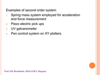 Examples of second order system
1. Spring mass system employed for acceleration
and force measurement
2. Piezo electric pick ups
3. UV galvanometer
4. Pen control system on XY plotters.
Prof. P.B. Borakhede, MGI-COET, Shegaon
 