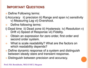 IMPORTANT QUESTIONS
 Define Following terms:
i) Accuracy ii) precision iii) Range and span iv) sensitivity
v) Measuring Lag vi) Overshoot.
 Define following terms:
i) Dead time ii) Dead zone iii) Hysteresis iv) Resolution v)
Drift vi) Speed of Response vii) Fidelity.
 Obtain an expression for zero order, first order and
second order system.
 What is scale readability? What are the factors on
which readability depends?
 Define dynamic response of a system and distinguish
between steady stare and transient response.
 Distinguish between precision and accuracy.
Prof. P.B. Borakhede, MGI-COET, Shegaon
 