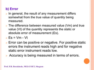 b) Error
 In general, the result of any measurement differs
somewhat from the true value of quantity being
measured.
 The difference between measured value (Vm) and true
value (Vt) of the quantity represents the static or
absolute error of measurement (Es).
 Es = Vm - Vt
 Error can be positive or negative. For positive static
errors the instrument reads high and for negative
static error instrument reads low.
 Accuracy is being measured in terms of errors.
Prof. P.B. Borakhede, MGI-COET, Shegaon
 