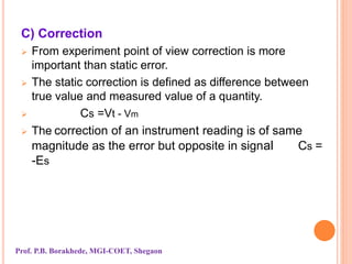 C) Correction
 From experiment point of view correction is more
important than static error.
 The static correction is defined as difference between
true value and measured value of a quantity.
 Cs =Vt - Vm
 The correction of an instrument reading is of same
magnitude as the error but opposite in signal Cs =
-Es
Prof. P.B. Borakhede, MGI-COET, Shegaon
 